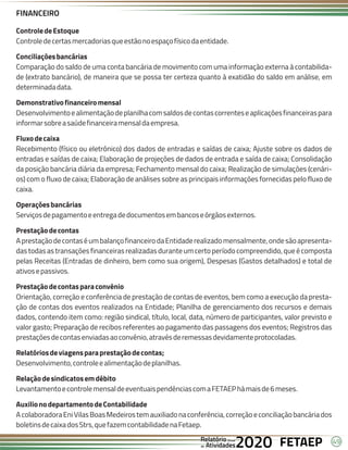 49
FETAEP
FETAEP
FETAEP
Anual
Anual
Anual
Relatório
Relatório
Relatório
Atividades
Atividades
Atividades
de
de
de 2020
2020
2020
ControledeEstoque
Controledecertasmercadoriasqueestãonoespaçofísicodaentidade.
Conciliaçõesbancárias
Comparação do saldo de uma conta bancária de movimento com uma informação externa à contabilida-
de (extrato bancário), de maneira que se possa ter certeza quanto à exatidão do saldo em análise, em
determinadadata.
Demonstrativofinanceiromensal
Desenvolvimentoealimentaçãodeplanilhacomsaldosdecontascorrenteseaplicaçõesfinanceiraspara
informarsobreasaúdefinanceiramensaldaempresa.
Fluxodecaixa
Recebimento (físico ou eletrônico) dos dados de entradas e saídas de caixa; Ajuste sobre os dados de
entradas e saídas de caixa; Elaboração de projeções de dados de entrada e saída de caixa; Consolidação
da posição bancária diária da empresa; Fechamento mensal do caixa; Realização de simulações (cenári-
os) com o fluxo de caixa; Elaboração de análises sobre as principais informações fornecidas pelo fluxo de
caixa.
Operaçõesbancárias
Serviçosdepagamentoeentregadedocumentosembancoseórgãosexternos.
Prestaçãodecontas
AprestaçãodecontaséumbalançofinanceirodaEntidaderealizadomensalmente,ondesãoapresenta-
dastodasastransaçõesfinanceirasrealizadasduranteumcertoperíodocompreendido,queécomposta
pelas Receitas (Entradas de dinheiro, bem como sua origem), Despesas (Gastos detalhados) e total de
ativosepassivos.
Prestaçãodecontasparaconvênio
Orientação, correção e conferência de prestação de contas de eventos, bem como a execução da presta-
ção de contas dos eventos realizados na Entidade; Planilha de gerenciamento dos recursos e demais
dados, contendo item como: região sindical, título, local, data, número de participantes, valor previsto e
valor gasto; Preparação de recibos referentes ao pagamento das passagens dos eventos; Registros das
prestaçõesdecontasenviadasaoconvênio,atravésderemessasdevidamenteprotocoladas.
Relatóriosdeviagensparaprestaçãodecontas;
Desenvolvimento,controleealimentaçãodeplanilhas.
Relaçãodesindicatosemdébito
LevantamentoecontrolemensaldeeventuaispendênciascomaFETAEPhámaisde6meses.
AuxilionodepartamentodeContabilidade
AcolaboradoraEniVilasBoasMedeirostemauxiliadonaconferência,correçãoeconciliaçãobancáriados
boletinsdecaixadosStrs,quefazemcontabilidadenaFetaep.
FINANCEIRO
 