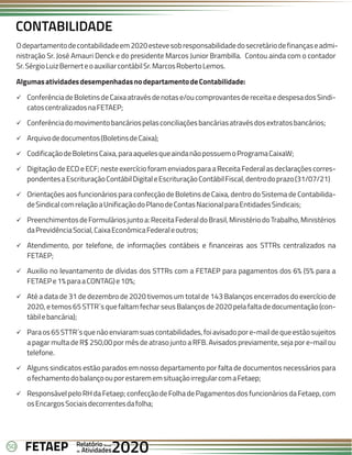 50 Anual
Anual
Anual
Relatório
Relatório
Relatório
Atividades
Atividades
Atividades
de
de
de 2020
2020
2020
FETAEP
FETAEP
FETAEP
CONTABILIDADE
Odepartamentodecontabilidadeem2020estevesobresponsabilidadedosecretáriodefinançaseadmi-
nistração Sr. José Amauri Denck e do presidente Marcos Junior Brambilla. Contou ainda com o contador
Sr.SérgioLuizBernerteoauxiliarcontábilSr.MarcosRobertoLemos.
AlgumasatividadesdesempenhadasnodepartamentodeContabilidade:
ü ConferênciadeBoletinsdeCaixaatravésdenotase/oucomprovantesdereceitaedespesadosSindi-
catoscentralizadosnaFETAEP;
ü Conferênciadomovimentobancáriospelasconciliaçõesbancáriasatravésdosextratosbancários;
ü Arquivodedocumentos(BoletinsdeCaixa);
ü CodificaçãodeBoletinsCaixa,paraaquelesqueaindanãopossuemoProgramaCaixaW;
ü Digitação de ECD e ECF; neste exercício foram enviados para a Receita Federal as declarações corres-
pondentesaEscrituraçãoContábilDigitaleEscrituraçãoContábilFiscal,dentrodoprazo(31/07/21)
ü Orientações aos funcionários para confecção de Boletins de Caixa, dentro do Sistema de Contabilida-
deSindicalcomrelaçãoaUnificaçãodoPlanodeContasNacionalparaEntidadesSindicais;
ü PreenchimentosdeFormuláriosjuntoa:ReceitaFederaldoBrasil,MinistériodoTrabalho,Ministérios
daPrevidênciaSocial,CaixaEconômicaFederaleoutros;
ü Atendimento, por telefone, de informações contábeis e financeiras aos STTRs centralizados na
FETAEP;
ü Auxilio no levantamento de dívidas dos STTRs com a FETAEP para pagamentos dos 6% (5% para a
FETAEPe1%paraaCONTAG)e10%;
ü Até a data de 31 de dezembro de 2020 tivemos um total de 143 Balanços encerrados do exercício de
2020, e temos 65 STTR´s que faltam fechar seus Balanços de 2020 pela falta de documentação (con-
tábilebancária);
ü Paraos65STTR´squenãoenviaramsuascontabilidades,foiavisadopore-maildequeestãosujeitos
a pagar multa de R$ 250,00 por mês de atraso junto a RFB. Avisados previamente, seja por e-mail ou
telefone.
ü Alguns sindicatos estão parados em nosso departamento por falta de documentos necessários para
ofechamentodobalançoouporestarememsituaçãoirregularcomaFetaep;
ü Responsável pelo RH da Fetaep;confecção de Folha de Pagamentosdos funcionários da Fetaep,com
osEncargosSociaisdecorrentesdafolha;
 