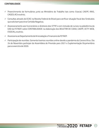 51
FETAEP
FETAEP
FETAEP
Anual
Anual
Anual
Relatório
Relatório
Relatório
Atividades
Atividades
Atividades
de
de
de 2020
2020
2020
ü Preenchimento de formulários junto ao Ministério do Trabalho tais como: Esocial, CAEPF, RAIS,
CAGED,ACIeoutros;
ü Consultas através do ECAC na Receita Federal do Brasil para verificar situação fiscal dos Sindicatos
quesolicitamparatirarCertidãoNegativa;
ü Assessoramento aos funcionários e diretores dos STTR´s com inclusão de cursos na plataforma da
EAD da FETAEP, sobre CONTABILIDADE na elaboração dos BOLETIM DE CAIXA, CAEPF, DCTF WEB,
ESOCIAL,eoutros;
ü AssessoriaaoDepartamentodeArrecadaçãoeFinanceirodaFETAEP.
ü Participação de reuniões: Somente tivemos reuniões online devido a pandemia do Corona Vírus. Dia
24 de Novembro participei da Assembleia de Previsão para 2021 e Suplementação Orçamentária
paraoexercíciode2020.
CONTABILIDADE
 