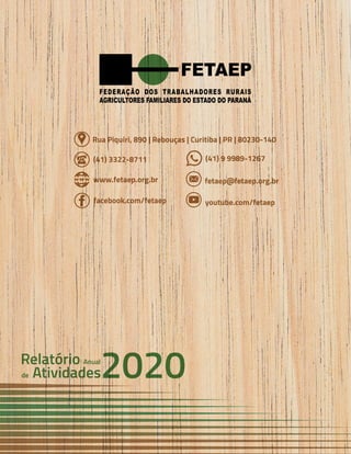 54 Anual
Anual
Anual
Relatório
Relatório
Relatório
Atividades
Atividades
Atividades
de
de
de 2020
2020
2020
FETAEP
FETAEP
FETAEP
(41) 3322-8711 (41) 9 9989-1267
www.fetaep.org.br fetaep@fetaep.org.br
facebook.com/fetaep youtube.com/fetaep
Rua Piquiri, 890 | Rebouças | Curitiba | PR | 80230-140
Anual
Relatório
Atividades
de 2020
 