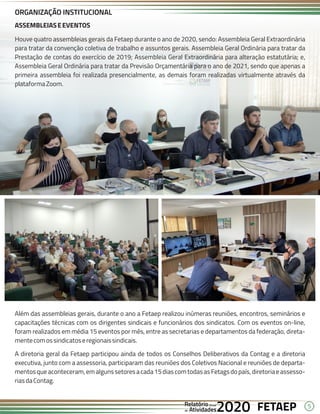 5
FETAEP
FETAEP
FETAEP
Anual
Anual
Anual
Relatório
Relatório
Relatório
Atividades
Atividades
Atividades
de
de
de 2020
2020
2020
ASSEMBLEIASEEVENTOS
Houve quatro assembleias gerais da Fetaep durante o ano de 2020, sendo: Assembleia Geral Extraordinária
para tratar da convenção coletiva de trabalho e assuntos gerais. Assembleia Geral Ordinária para tratar da
Prestação de contas do exercício de 2019; Assembleia Geral Extraordinária para alteração estatutária; e,
Assembleia Geral Ordinária para tratar da Previsão Orçamentária para o ano de 2021, sendo que apenas a
primeira assembleia foi realizada presencialmente, as demais foram realizadas virtualmente através da
plataformaZoom.
ORGANIZAÇÃO INSTITUCIONAL
Além das assembleias gerais, durante o ano a Fetaep realizou inúmeras reuniões, encontros, seminários e
capacitações técnicas com os dirigentes sindicais e funcionários dos sindicatos. Com os eventos on-line,
foram realizados em média 15 eventos por mês, entre as secretarias e departamentos da federação, direta-
mentecomossindicatoseregionaissindicais.
A diretoria geral da Fetaep participou ainda de todos os Conselhos Deliberativos da Contag e a diretoria
executiva, junto com a assessoria, participaram das reuniões dos Coletivos Nacional e reuniões de departa-
mentosqueaconteceram,emalgunssetoresacada15diascomtodasasFetagsdopaís,diretoriaeassesso-
riasdaContag.
 