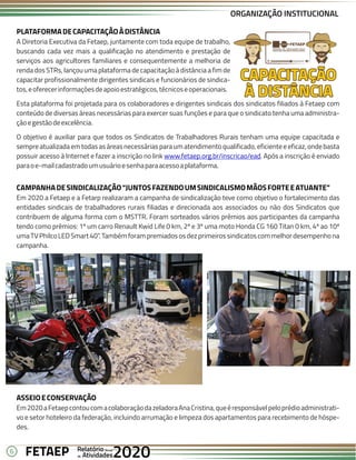 6 Anual
Anual
Anual
Relatório
Relatório
Relatório
Atividades
Atividades
Atividades
de
de
de 2020
2020
2020
FETAEP
FETAEP
FETAEP
PLATAFORMADECAPACITAÇÃOÀDISTÂNCIA
A Diretoria Executiva da Fetaep, juntamente com toda equipe de trabalho,
buscando cada vez mais a qualificação no atendimento e prestação de
serviços aos agricultores familiares e consequentemente a melhoria de
renda dos STRs, lançou uma plataforma de capacitação à distância a fim de
capacitar profissionalmente dirigentes sindicais e funcionários de sindica-
tos,eoferecerinformaçõesdeapoioestratégicos,técnicoseoperacionais.
Esta plataforma foi projetada para os colaboradores e dirigentes sindicais dos sindicatos filiados à Fetaep com
conteúdo de diversas áreas necessárias para exercer suas funções e para que o sindicato tenha uma administra-
çãoegestãodeexcelência.
O objetivo é auxiliar para que todos os Sindicatos de Trabalhadores Rurais tenham uma equipe capacitada e
sempreatualizadaemtodasasáreasnecessáriasparaumatendimentoqualificado,eficienteeeficaz,ondebasta
possuir acesso à Internet e fazer a inscrição no link . Após a inscrição é enviado
www.fetaep.org.br/inscricao/ead
paraoe-mailcadastradoumusuárioesenhaparaacessoaplataforma.
ORGANIZAÇÃO INSTITUCIONAL
CAMPANHADESINDICALIZAÇÃO“JUNTOSFAZENDOUMSINDICALISMOMÃOSFORTEEATUANTE”
Em 2020 a Fetaep e a Fetarp realizaram a campanha de sindicalização teve como objetivo o fortalecimento das
entidades sindicais de trabalhadores rurais filiadas e direcionada aos associados ou não dos Sindicatos que
contribuem de alguma forma com o MSTTR. Foram sorteados vários prêmios aos participantes da campanha
tendo como prêmios: 1º um carro Renault Kwid Life 0 km, 2º e 3º uma moto Honda CG 160 Titan 0 km, 4º ao 10º
umaTVPhilcoLEDSmart40”.Tambémforampremiadososdezprimeirossindicatoscommelhordesempenhona
campanha.
ASSEIOECONSERVAÇÃO
Em2020aFetaepcontoucomacolaboraçãodazeladoraAnaCristina,queéresponsávelpeloprédioadministrati-
vo e setor hoteleiro da federação, incluindo arrumação e limpeza dos apartamentos para recebimento de hóspe-
des.
 