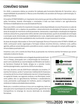 7
FETAEP
FETAEP
FETAEP
Anual
Anual
Anual
Relatório
Relatório
Relatório
Atividades
Atividades
Atividades
de
de
de 2020
2020
2020
Em 2020, a assessoria relativa ao convênio foi realizada pela funcionária Delcinéia W. Serconhuk, sob a
responsabilidade do presidente Sr. Marcos Junior Brambilla e do secretário de finanças e administração, Sr.
JoséAmauriDenck.
O Convênio FETAEP/SENAR é um importante instrumento que permite ao Movimento Sindical desenvolver
ações formativas, levando informações e orientações à toda sua base sindical e aos agricultores/as
familiaresetrabalhadores/asruraisdoEstadodoParaná.
Para o ano 2020, o convênio foi novamente renovado, sendo disponibilizado recursos financeiros no valor de
R$2.050,000,00, com o objetivo de possibilitar o desenvolvimento de atividades formativas em todas as
áreas de atuação do movimento sindical paranaense, destacando a capacitação e atualização de dirigentes
sindicais e dessa forma, propiciando melhor atender a demanda da base, quanto às atividades de orientação
e promoção social, direcionadas aos trabalhadores/as rurais, objetivando capacitá-los para a melhoria da
produção,geraçãoderendaequalidadedevida,incentivando-osapermaneceremnocampo.
As áreas de atuação relacionadas no Termo de Cooperação Técnica e Financeira entre FETAEP e SENAR, em
2020, continuaram sendo: organização e formação sindical, encontros técnicos, mulheres rurais, política
agrícola, políticas sociais (destacando a previdência social, a saúde e a educação do campo), política agrária,
terceiraidadeejuventuderural.
Iniciamos o ano, com o evento do Show Rural, já pensando nos inúmeros eventos formativos que seriam
realizadosnodecorrerdoano.
Porém, fomos surpreendidos com a chegada da pandemia do Covid-
19 e a Fetaep, preocupada com a disseminação do Coronavirus,
assim como atendendo as recomendações do Ministério da Saúde e
da Secretaria Estadual de Saúde, obrigou-se a cancelar muitos
eventosjáprogramados,oquetornou2020umanoatípico.
Com isso, durante o ano de 2020 foram realizados via convênio, 27
eventos formativos, sendo 21 presenciais mobilizando 8 mil pessoas
e 6 eventos de forma virtual mobilizando mais de 5 mil participantes,
na capital do Estado, nas regionais sindicais e nos Municípios, tendo
como público alvo os agricultores/as familiares e assalariados/as
rurais, priorizando a participação de mulheres, jovens e dirigentes
sindicaisemtodasasatividadesdesenvolvidas.
Neste ano, o convênio continuou à risca com as exigências, tanto na
execução como na prestação de contas dos eventos, garantindo mais
transparência no emprego do recurso destinado às atividades
formativas.
CONVÊNIO SENAR
 