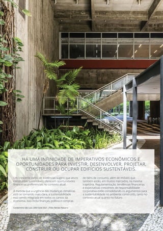 Um crescente corpo de evidências sugere que ativos
construídos sustentáveis oferecem oportunidades
financeiras preferenciais no contexto atual.
À medida que a urgência das mudanças climáticas
está se tornando mais clara, a sustentabilidade
está sendo integrada em todos os cantos da
economia. Isso inclui finanças, política e compras
de bens de consumo, além de imóveis que
também estão, em muitos mercados, na mesma
trajetória. Regulamentação, tendências financeiras
e expectativas crescentes de responsabilidade
corporativa estão consolidando os argumentos para
a sustentabilidade no ambiente construído, tanto no
contexto atual quanto no futuro.
Condomínio São Luiz, LEED Gold 2021 | Foto: Renato Navarro
HÁ UMA INFINIDADE DE IMPERATIVOS ECONÔMICOS E
OPORTUNIDADES PARA INVESTIR, DESENVOLVER, PROJETAR,
CONSTRUIR OU OCUPAR EDIFÍCIOS SUSTENTÁVEIS.
 