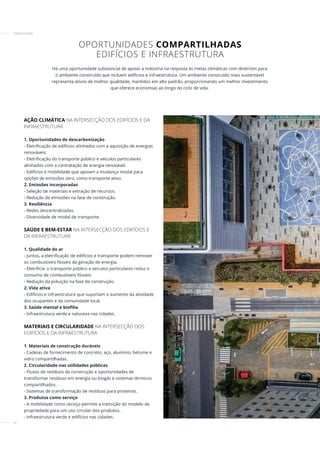 16
AÇÃO CLIMÁTICA NA INTERSECÇÃO DOS EDIFÍCIOS E DA
INFRAESTRUTURA
1. Oportunidades de descarbonização
- Eletrificação de edifícios alinhados com a aquisição de energias
renováveis.
- Eletrificação do transporte público e veículos particulares
alinhados com a contratação de energia renovável.
- Edifícios e mobilidade que apoiam a mudança modal para
opções de emissões zero, como transporte ativo.
2. Emissões incorporadas
- Seleção de materiais e extração de recursos.
- Redução de emissões na fase de construção.
3. Resiliência
- Redes descentralizadas.
- Diversidade de modal de transporte.
SAÚDE E BEM-ESTAR NA INTERSECÇÃO DOS EDIFÍCIOS E
DA INFRAESTRUTURA
1. Qualidade do ar
- Juntos, a eletrificação de edifícios e transporte podem remover
os combustíveis fósseis da geração de energia.
- Eletrificar o transporte público e veículos particulares reduz o
consumo de combustíveis fósseis.
- Redução da poluição na fase de construção.
2. Vida ativa
- Edifícios e infraestrutura que suportam o aumento da atividade
dos ocupantes e da comunidade local.
3. Saúde mental e biofilia
- Infraestrutura verde e natureza nas cidades.
MATERIAIS E CIRCULARIDADE NA INTERSECÇÃO DOS
EDIFÍCIOS E DA INFRAESTRUTURA
1. Materiais de construção duráveis
- Cadeias de fornecimento de concreto, aço, alumínio, betume e
vidro compartilhadas.
2. Circularidade nas utilidades públicas
- Fluxos de resíduos da construção e oportunidades de
transformar resíduos em energia ou biogás e sistemas térmicos
compartilhados.
- Sistemas de transformação de resíduos para proteínas.
3. Produtos como serviço
- A mobilidade como serviço permite a transição do modelo de
propriedade para um uso circular dos produtos.
- Infraestrutura verde e edifícios nas cidades.
Há uma oportunidade substancial de apoiar a indústria na resposta às metas climáticas com diretrizes para
o ambiente construído que incluem edifícios e infraestrutura. Um ambiente construído mais sustentável
representa ativos de melhor qualidade, mantidos em alto padrão, proporcionando um melhor investimento
que oferece economias ao longo do ciclo de vida.
OPORTUNIDADES COMPARTILHADAS
EDIFÍCIOS E INFRAESTRUTURA
CERTIFICAÇÕES
 