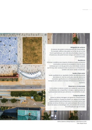 Mitigação de carbono
Os setores não podem se descarbonizar por conta própria.
Por exemplo: edifícios não podem se tornar net zero se não
forem suportados por uma rede descarbonizada, enquanto a
infraestrutura não pode fornecer energia zero carbono se não
houver demanda.
Resiliência
Enfrentar a resiliência aos impactos climáticos e outros ambientes
construídos e estresses da sociedade no nível de ativos
individuais por si só não garantirá uma comunidade resiliente
que forneça valor social para todas as pessoas se a infraestrutura
também não estiver sendo considerada.
Saúde e bem-estar
Saúde, qualidade do ar, equidade e biofilia são definitivamente
abordadas em nível da construção, mas não obteremos
resultados significativos se a infraestrutura não facilitar o
transporte zero carbono e fornecer infraestrutura social verde e
equitativa.
Materiais e circularidade
Como ambos os setores contam com cadeias de suprimentos
semelhantes, eles compartilham sinergias e oportunidades de
reutilização de materiais para alimentar uma economia circular.
Compras públicas
Ambos os setores interagem com governos, infraestrutura e
edifícios públicos. Os governos devem ser capazes de entregar
projetos públicos para infraestrutura horizontal e vertical que
atendam às metas climáticas e de sustentabilidade. Eles também
devem ter acesso à metodologia certa, benchmark e ferramentas
de verificação para agir em escala.
Edifício Adalmiro Dellape Baptista | LEED Platinum 2021
Foto: Sérgio Souza
CERTIFICAÇÕES
 