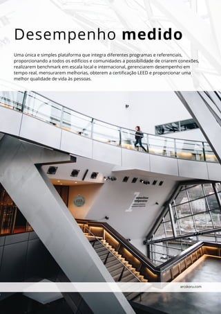 Desempenho medido
Uma única e simples plataforma que integra diferentes programas e referenciais,
proporcionando a todos os edifícios e comunidades a possibilidade de criarem conexões,
realizarem benchmark em escala local e internacional, gerenciarem desempenho em
tempo real, mensurarem melhorias, obterem a certificação LEED e proporcionar uma
melhor qualidade de vida às pessoas.
arcskoru.com
 