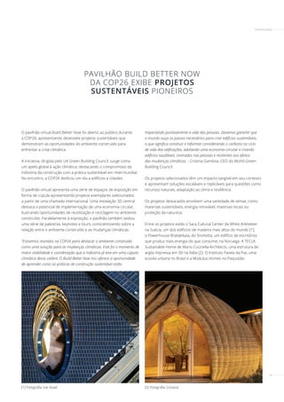 29
[2] Fotografia: Corazza
[1] Fotografia: Ivar Kvaal
O pavilhão virtual Build Better Now foi aberto ao público durante
a COP26, apresentando dezessete projetos sustentáveis ​​
que
demonstram as oportunidades do ambiente construído para
enfrentar a crise climática.
A iniciativa, dirigida pelo UK Green Building Council, surge como
um apelo global à ação climática, destacando o compromisso da
indústria da construção com a prática sustentável em nível mundial.
No encontro, a COP26 dedicou um dia a edifícios e cidades.
O pavilhão virtual apresenta uma série de espaços de exposição em
forma de cúpula apresentando projetos exemplares selecionados
a partir de uma chamada internacional. Uma instalação 3D central
destaca o potencial de implementação de uma economia circular,
ilustrando oportunidades de reutilização e reciclagem no ambiente
construído. Paralelamente à exposição, o pavilhão também sediou
uma série de palestras, keynotes e tours, conscientizando sobre a
relação entre o ambiente construído e as mudanças climáticas.
"Estivemos reunidos na COP26 para destacar o ambiente construído
como uma solução para as mudanças climáticas. Este foi o momento de
maior visibilidade e coordenação que a indústria já teve em uma cúpula
climática desse calibre. O Build Better Now nos oferece a oportunidade
de aprender como as práticas de construção sustentável estão
impactando positivamente a vida das pessoas. Devemos garantir que
o mundo ouça os passos necessários para criar edifícios sustentáveis,
o que significa construir e reformar considerando o carbono no ciclo
de vida das edificações, adotando uma economia circular e criando
edifícios saudáveis, centrados nas pessoas e resilientes aos efeitos
das mudanças climáticas. - Cristina Gamboa, CEO do World Green
Building Council.
Os projetos selecionados têm um impacto tangível em seu contexto
e apresentam soluções escaláveis ​​
e replicáveis ​​
para questões como
recursos naturais, adaptação ao clima e resiliência.
Os projetos destacados envolvem uma variedade de temas, como
materiais sustentáveis, energia renovável, materiais locais ou
proteção da natureza.
Entre os projetos estão o Sara Cultural Center da White Arkitekter
na Suécia, um dos edifícios de madeira mais altos do mundo [1],
o Powerhouse Brattørkaia, do Snohetta, um edifício de escritórios
que produz mais energia do que consome, na Noruega. A TECLA
Sustainable Home de Mario Cucinella Architects, uma estrutura de
argila impressa em 3D na Itália [2]. O Instituto Favela da Paz, uma
ecovila urbana no Brasil e a Modulus Homes no Paquistão.
PAVILHÃO BUILD BETTER NOW
DA COP26 EXIBE PROJETOS
SUSTENTÁVEIS PIONEIROS
CERTIFICAÇÕES
 