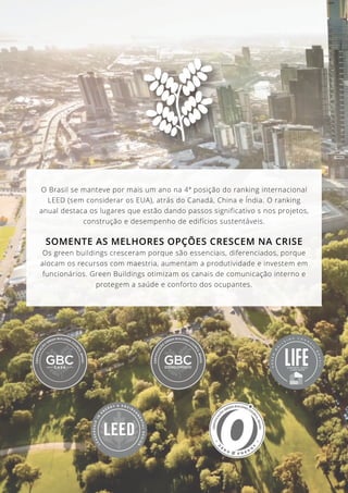 31
O Brasil se manteve por mais um ano na 4ª posição do ranking internacional
LEED (sem considerar os EUA), atrás do Canadá, China e Índia. O ranking
anual destaca os lugares que estão dando passos significativo s nos projetos,
construção e desempenho de edifícios sustentáveis.
SOMENTE AS MELHORES OPÇÕES CRESCEM NA CRISE
Os green buildings cresceram porque são essenciais, diferenciados, porque
alocam os recursos com maestria, aumentam a produtividade e investem em
funcionários. Green Buildings otimizam os canais de comunicação interno e
protegem a saúde e conforto dos ocupantes.
 
