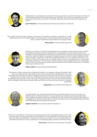37
Dentro de um processo de projeto, de planejamento de um ambiente, alguns elementos que eu chamo
de fundamentos precisam estar sempre presentes. A preocupação com a iluminação natural, com a
ventilação natural, ﬂexibilidade dos ambientes, principalmente em ambientes muito pequenos onde você
precisa tirar partido de design e de pequenos espaços para perfazer várias funções simultâneas. Obvia-
mente que algum contato com a natureza, as questões que têm a ver com o conforto ambiental. Por ex-
emplo, o conforto acústico dentro de um ambiente urbano é sempre um problema para a concentração.
A insolação excessiva, ou o frio excessivo, umidade excessiva, essas questões precisam ser endereçadas
logo no início do projeto para que se tenha estes fundamentos claros e dentro do processo do andamen-
to da proposta como um todo.
Roberto Aﬂalo, Sócio-proprietário Aﬂalo/Gasperini
A acústica é um tema importante no ambiente de escritório e em qualquer ambiente de trabalho, além
das casas. Muitas pessoas estão sofrendo com o tema, principalmente trabalhando de casa. Se na
construção isso já estivesse sido previsto de alguma forma seria uma maneira de minimizar os impactos
negativos de muito ruído. Eu acho as certificações de extrema relevância. Elas são relevantes porque
elas parametrizam para todo mundo, não só para as pessoas técnicas, mas para todo mundo elementos
que são intangíveis. Nem todas as pessoas estão a par de todos os elementos que compõe um ambiente
sustentável.
Sérgio Athié, Sócio-fundador Athié Wohnrath
Eu procuro muito valorizar as indústrias e as empresas que já tenham isso implementado. Eu dou muito
mais valor para as empresas que tenham esse cuidado com o meio ambiente do que aquelas que real-
mente não dão muita importância. Isso para mim não faz muito sentido. Com isso o cliente só ganha, o
patrimônio dele valoriza e é claro, a gente tem um resultado de projeto visando já realmente o futuro.
Vivian Coser, CEO Vivian Coser Arquitetos Associados
Evidentemente, a valorização do seu imóvel. Uma vez que você tem um produto certificado, você tem um
produto diferenciado dos outros apartamentos do seu prédio, das casas da sua redondeza, quer dizer,
um produto certificado é um produto reconhecido. Vale muito a pena como uma valorização de seu
imóvel.
João Armentano, sócio-proprietário João Armentano Arquitetura e Construção
E o papel do GBC nisso é extremamente importante, porque ele qualifica isso e te avisa, que o seu
edifício pode ter condições melhores não só para atender este cotidiano de vida, mas também para
suprir problemas que são causados por um planejamento não coerente, não constante. Mostrando que
a qualidade de um ambiente auxilia não só na nossa saúde física mas cria condições favoráveis para que
você atinja patamares de qualidade de vida maior.
Siegbert Zanettini, Sócio-fundador Zanettini Arquitetura
Esta atuação envolvendo todos os players, construtores, fornecedores, projetistas, certificadores, é muito
importante para criar um mindset coletivo no sentido de fazer com que nossa indústria se modernize.
Este é o aspecto fundamental que percebemos na atuação do GBC.
Milton Meyer, Presidente MPD Engenharia
CERTIFICAÇÕES
 