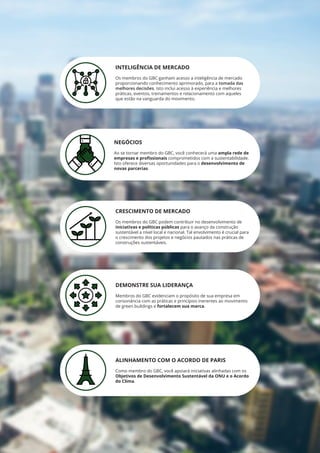INTELIGÊNCIA DE MERCADO
Os membros do GBC ganham acesso a inteligência de mercado
proporcionando conhecimento aprimorado, para a tomada das
melhores decisões. Isto inclui acesso à experiência e melhores
práticas, eventos, treinamentos e relacionamento com aqueles
que estão na vanguarda do movimento.
NEGÓCIOS
Ao se tornar membro do GBC, você conhecerá uma ampla rede de
empresas e profissionais comprometidos com a sustentabilidade.
Isto oferece diversas oportunidades para o desenvolvimento de
novas parcerias.
CRESCIMENTO DE MERCADO
Os membros do GBC podem contribuir no desenvolvimento de
iniciativas e políticas públicas para o avanço da construção
sustentável a nível local e nacional. Tal envolvimento é crucial para
o crescimento dos projetos e negócios pautados nas práticas de
construções sustentáveis.
DEMONSTRE SUA LIDERANÇA
Membros do GBC evidenciam o propósito de sua empresa em
consonância com as práticas e princípios inerentes ao movimento
de green buildings e fortalecem sua marca.
ALINHAMENTO COM O ACORDO DE PARIS
Como membro do GBC, você apoiará iniciativas alinhadas com os
Objetivos de Desenvolvimento Sustentável da ONU e o Acordo
do Clima.
 