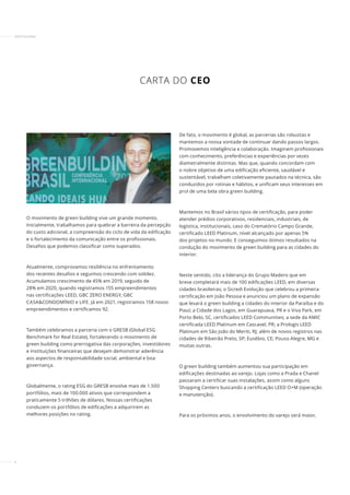 4
INSTITUCIONAL
CARTA DO CEO
O movimento de green building vive um grande momento.
Inicialmente, trabalhamos para quebrar a barreira da percepção
do custo adicional, a compreensão do ciclo de vida da edificação
e o fortalecimento da comunicação entre os profissionais.
Desafios que podemos classificar como superados.
Atualmente, comprovamos resiliência no enfrentamento
dos recentes desafios e seguimos crescendo com solidez.
Acumulamos crescimento de 45% em 2019, seguido de
28% em 2020, quando registramos 155 empreendimentos
nas certificações LEED, GBC ZERO ENERGY, GBC
CASA&CONDOMÍNIO e LIFE. Já em 2021, registramos 158 novos
empreendimentos e certificamos 92.
Também celebramos a parceria com o GRESB (Global ESG
Benchmark for Real Estate), fortalecendo o movimento de
green building como prerrogativa das corporações, investidores
e instituições financeiras que desejam demonstrar aderência
aos aspectos de responsabilidade social, ambiental e boa
governança.
Globalmente, o rating ESG do GRESB envolve mais de 1.500
portfólios, mais de 100.000 ativos que correspondem a
praticamente 5 trilhões de dólares. Nossas certificações
conduzem os portfólios de edificações a adquirirem as
melhores posições no rating.
De fato, o movimento é global, as parcerias são robustas e
mantemos a nossa vontade de continuar dando passos largos.
Promovemos inteligência e colaboração. Imaginem profissionais
com conhecimento, preferências e experiências por vezes
diametralmente distintas. Mas que, quando concordam com
o nobre objetivo de uma edificação eficiente, saudável e
sustentável, trabalham coletivamente pautados na técnica, são
conduzidos por rotinas e hábitos, e unificam seus interesses em
prol de uma bela obra green building.
Mantemos no Brasil vários tipos de certificação, para poder
atender prédios corporativos, residenciais, industriais, de
logística, institucionais, caso do Crematório Campo Grande,
certificado LEED Platinum, nível alcançado por apenas 5%
dos projetos no mundo. E conseguimos ótimos resultados na
condução do movimento de green building para as cidades do
interior.
Neste sentido, cito a liderança do Grupo Madero que em
breve completará mais de 100 edificações LEED, em diversas
cidades brasileiras; o Sicredi Evolução que celebrou a primeira
certificação em João Pessoa e anunciou um plano de expansão
que levará o green building a cidades do interior da Paraíba e do
Piauí; a Cidade dos Lagos, em Guarapuava, PR e o Viva Park, em
Porto Belo, SC, certificados LEED Communities; a sede da AMIC
certificada LEED Platinum em Cascavel, PR; a Prologis LEED
Platinum em São João do Meriti, RJ; além de novos registros nas
cidades de Ribeirão Preto, SP; Eusébio, CE; Pouso Alegre, MG e
muitas outras.
O green building também aumentou sua participação em
edificações destinadas ao varejo. Lojas como a Prada e Chanel
passaram a certificar suas instalações, assim como alguns
Shopping Centers buscando a certificação LEED O+M (operação
e manutenção).
Para os próximos anos, o envolvimento do varejo será maior,
 