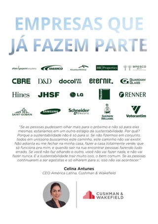 "Se as pessoas pudessem olhar mais para o próximo e não só para elas
mesmas, estaríamos em um outro estágio da sustentabilidade. Por quê?
Porque a sustentabilidade não é só para si. Se não ﬁzermos em conjunto,
todos em uníssono buscarmos este caminho, este caminho não vai existir.
Não adianta eu me fechar na minha casa, fazer a casa totalmente verde, que
só funciona pra mim, e quando sair na rua encontrar pessoas fazendo tudo
errado. Se você não faz olhando o outro, você não vai fazer nada, e não vai
fazer nunca. E a sustentabilidade traz muito isso, o bem comum. Se as pessoas
continuarem a ser egotistas e só olharem para si, isso não vai acontecer."
Celina Antunes
CEO América Latina, Cushman & Wakeﬁeld
 