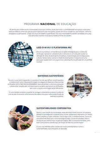 49
Os últimos anos evidenciaram a necessidade e busca por conforto, saúde, bem-estar e sustentabilidade nos espaços construídos,
tanto em edifícios comerciais, que aos poucos passaram a ser reocupados, quanto em nossas residências, que tomaram - de forma
temporária ou permanente - o lugar dos locais de trabalho e aprendizado. Esta nova necessidade foi também percebida como uma
nova demanda, trazendo novas oportunidades e frentes de trabalho.
LEED O+M V4.1 E PLATAFORMA ARC
Discutir os processos, normas técnicas e as ações estratégicas para o sucesso da
certificação. Apresentar a plataforma Arc e demonstrar como ela pode auxiliar na
definição de metas de desempenho de edifícios, implementação de estratégias para
o alcance destas metas, rastrear os dados de desempenho e traduzi-los em uma
pontuação tangível, bem como a gerenciar o desempenho da edificação em um portfólio
mundial.
MATERIAIS SUSTENTÁVEIS
Durante o curso você irá aprender os conceitos e normas que definem os pré-requisitos
e créditos, bem como o desempenho exigido na categoria de Materiais e Recursos das
certificações LEED e GBC CASA & CONDOMÍNIO. Aprenda também a direcionar pesquisas
e desenvolver soluções que contribuem para os projetos que buscam as certificações,
bem como a correta comunicação destes diferenciais.
O curso também esclarece a questão da rotulagem ambiental de produtos e análise de
ciclo de vida, fornecendo as ferramentas de análise crítica para melhor especificação de
materiais e produtos.
SUSTENTABILIDADE CORPORATIVA
Qual é o maior desafio da humanidade, neste admirável mundo novo em um pequeno
planeta? A tecnologia vem mudando nosso mundo rapidamente. Hoje temos um cenário
muito complexo, e super conectado. Tudo se liga a tudo, e simultaneamente. Tornou-se
chocantemente óbvio que a nossa tecnologia excedeu a nossa humanidade. Este é o
mundo em que vivemos hoje, na parte tecnológica. Mas e a nossa humanidade, como
está? Como estamos vivendo hoje, em função de toda esta transformação?
O curso traz reﬂexões sobre o estado do mundo contemporâneo e como a
sustentabilidade corporativa pode ser abordada.
PROGRAMA NACIONAL DE EDUCAÇÃO
 