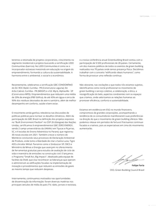 5
teremos a retomada de projetos corporativos, crescimento no
segmento residencial e projetos buscando a certificação LEED
Communities (bairros). No LEED Communities é como se o
incorporador estivesse investindo em educação na origem do
empreendimento, formando a cultura da sustentabilidade. A
harmonia entre o ambiental, o social e o econômico.
Recentemente, celebramos a certificação GBC CONDOMÍNIO
do Ed. ROC Batel, Curitiba - PR (Construtora Laguna), Ed.
Arbo Cabral, Curitiba - PR (MDGP) e o Ed. Myrá, Alphaville - SP
(Construtora MPD). Empreendimentos que reduzem uma média
de 20% de energia (PBE Edifica), de até 45% em água e cerca de
90% dos resíduos desviados de aterro sanitário, além de melhor
desempenho em conforto, saúde e bem-estar.
O movimento ainda ganhou relevância nas discussões de
políticas públicas para nortear os desafios climáticos. Além da
participação do GBC Brasil na definição dos projetos expostos
no “Built Environment Pavilion” no COP 26 (Glasgow) das Nações
Unidas, certificamos 6 empreendimentos GBC ZERO ENERGY,
sendo 2 campi universitários da UNIVALI em Tijucas e Piçarras,
SC, e 4 escolas do Ensino Adventista no Paraná, que registrou
30 novas escolas em 2021. Também cresce o número de
Membros concluindo seus processos de Declaração Ambiental
de Produto, onde tomo a liberdade de citar a Santa Luzia, Tigre
ADS e Arcelor Mittal. Parceiros como o Sinduscon SP, CBCS e
Ministério de Minas e Energia que avançam no oferecimento
de ferramentas gratuitas para estudos de avaliação de ciclo de
vida e inventário de emissões na construção civil. E lançamos
o Programa “Small Act, Big Impact", idealizado pela equipe de
facilites da Shell, que visa reconhecer as lideranças que operam
e administram as edificações focadas na implementação de
inovação e procedimentos que reduzem as emissões de gases
ao mesmo tempo que reduzem despesas.
Internamente, continuamos motivados nas oportunidades
de disseminação da informação: foram diversas matérias nos
principais veículos de mídia do país (TV, rádio, jornais e revistas),
e a nossa conferência anual Greenbuilding Brasil contou com a
participação de 9.500 profissionais de 28 países. Certamente,
um dos maiores públicos de todos os eventos de green building
realizados nos 70 países onde temos presença física. Decidimos
trabalhar com o conceito “edificando ideais humanos”, como
forma de provocar uma reﬂexão contínua.
Não obstante, nas oscilações a que todos nós estamos sujeitos,
identificamos como norte profissional no movimento de
green building o serviço coletivo, a colaboração, a ética, a
ressignificação do belo, aspectos condizentes com os espaços
que criamos, onde valorizamos as relações humanas ao
promover eficiência, conforto e sustentabilidade.
Estamos em evidência em ESG no mundo financeiro,
compromisso de grandes corporações, acompanhando a
tendência de os consumidores manifestarem suas preferências
na direção do que o movimento de green building oferece. Não
podemos relaxar em períodos de fartura! Precisamos continuar
focados e criativos, pois as expectativas em cima do movimento
aumentarão.
Felipe Faria
CEO, Green Building Council Brasil
INSTITUCIONAL
Felipe Faria
 