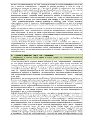 2
A origem cultural e social do grupo, bem como o historial de participação das famílias na vida escolar foi tida em
conta e aumentou consideravelmente a realização dos objetivos estratégicos do Plano de Turma e,
especificamente, aqueles que se cruzaram com o Plano Anual de Atividades do estabelecimento. Nesse sentido, a
dinamização das atividades, a partir de dinâmicas específicas da Sala Amarela realizou, por essa via, o objetivo
proposto de “tornar mais lato o espaço de influência dos alunos e do educador na “vida da escola”.
A escolha de atividades e estratégias que potenciaram a apropriação dos valores fundamentais de
desenvolvimento humano: Solidariedade, Partilha, Promoção do Bem-estar e Reciprocidade, bem como de
atividades curriculares e extra-curriculares adequadas e congruentes com o Projeto Educativo do Agrupamento são
também uma nota a valorizar, com especial destaque para atividades de forte envolvimento comunitário
(“Piscina”) ou aquelas desenvolvidas em parceria pedagógica com a Biblioteca Escolar (“A Manta”, Semana da
Leitura, etc.) ou no âmbito do Agrupamento (Atividades de Departamento, PES, etc.), nas quais se fomentou a
estruturação de conteúdos específicos com resultados evidentes no crescimento e desenvolvimento educativo das
crianças.
A página web do jardim-de-infância, desenvolvida, dinamizada e atualizada pelos alunos (em http://salamarela-
enxara.blogspot.com) e onde é possível observar a descrição das atividades realizadas, continuou a servir como
espaço comunicacional e de relação com famílias e colegas e funcionou também numa dinâmica de “portfólio” da
turma que, utilizando as tecnologias à disposição, contribui para a promoção e reflexão de dinâmicas pedagógicas,
designadamente em fóruns alargados de reflexão pedagógica.
Dessa forma motivaram‐se, em sala, estratégias de reflexão científica, de experimentação e análise, ligadas a
conteúdos sociais e culturais, de raciocínio lógico‐matemático e de aquisição da linguagem.
Em reunião de avaliação final, foram destacadas as condições técnicas da escola bem como a liderança e o
pragmatismo educativo do educador, que potenciou um espaço de comunicação eficaz entre todos os envolvidos.
Por último, a colaboração e cooperação constante, conseguida entre todas as salas de atividade da escola, com
especial relevância nas salas de jardim-de-infância, com um trabalho concertado e de envolvimento constante do
educador, contribuíram para um evidente sucesso de estratégias de articulação e planeamento conjunto e da sua
adequação aos grupos.
b) Participação na escola e relação com a comunidade
O contributo para os objetivos e metas fixados no Projeto Educativo do Agrupamento de escolas ou
escola não agrupada
Tal como descrito no Plano de Turma e nos restantes documentos de apoio à prática do educador, a ação educativa
tem como objetivos gerais estimular a criança a conhecer‐se melhor, no seu todo, e conhecer o mundo em que
vive, aprendendo a respeitá‐lo; conhecer as relações e das interdependências sociais e culturais e promover novas
aprendizagens de forma a proporcionar à criança a tomada de consciência de que pertencemos a uma
comunidade com igualdades e diferenças e com direitos e deveres. O objetivo destes parâmetros orientadores
aponta para a exploração e para a promoção de novas aprendizagens, encontrando‐se a expressão de interrogação
e de tomada de consciência, de compreensão e de responsabilização, bem como as de pesquisa e certificação,
como necessárias para uma cabal compreensão das realidades vividas que fundamentam a pertença a um grupo e
às suas regras.
Nestes objetivos, que se cruzam com os objetivos definidos no Projeto Educativo do Agrupamento, valorizam-se as
dinâmicas de participação das famílias e dos encarregados de educação, numa perspetiva de colaboração ativa e
procura-se a construção de um espaço relacional eficaz com os outros agentes educativos da Escola, bem como os
processos de efetiva articulação pedagógica com as turmas do 1º Ciclo, no qual são de destacar os projetos de
ação e reflexão conjunta, designadamente os inseridos no Plano Anual de Atividades do estabelecimento.
Nas reuniões com os Encarregados de Educação foram apresentadas propostas de colaboração e cooperação ativa
que se saldaram por uma elevada participação destes nas atividades e estratégias didático-pedagógicas
desenvolvidas na sala, na escola e na sua avaliação.
No âmbito da avaliação feita (em reuniões formais com encarregados de educação, de estabelecimento, com os
serviços municipais; através de questionários dirigidos aos encarregados de educação e com base nos
instrumentos de avaliação individual dos alunos) além das considerações muito positivas sobre o desenvolvimento
individual e coletivo dos alunos e das suas aprendizagens, as propostas pedagógicas e estratégias educativas
desenvolvidas foram alvo de uma avaliação muito positiva, pela sua pertinência, adequação e modelo inovador.
A participação do docente titular de turma nas reuniões de organização, planeamento e avaliação (Departamento
de Educação Pré-Escolar), em reuniões de análise colaborativa e apoio educativo (Ensino Especial – Unidade de
Apoio Educativo, Intervenção Precoce – ELI Mafra, Terapia da Fala, Psicologia Escolar) e em reuniões de
coordenação e articulação pedagógica (Estabelecimento, Parceiros, Escola Segura, Proteção Civil, Junta de
Freguesia), a dinamização e supervisão de atividades de complemento e apoio educativo (AAAF), a participação
em atividades de organização escolar (aquisição de equipamentos, gestão de recursos, etc.) e ainda todo o espaço
de atendimento e avaliação dos processos educativos e curriculares com famílias (Encarregados de Educação) e
 