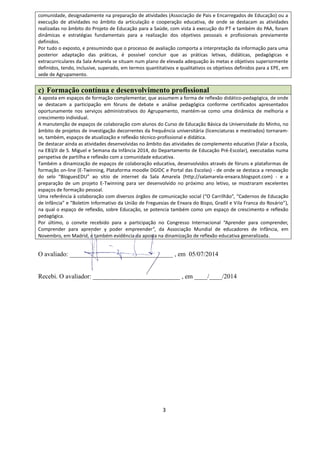 3
comunidade, designadamente na preparação de atividades (Associação de Pais e Encarregados de Educação) ou a
execução de atividades no âmbito da articulação e cooperação educativa, de onde se destacam as atividades
realizadas no âmbito do Projeto de Educação para a Saúde, com vista à execução do PT e também do PAA, foram
dinâmicas e estratégias fundamentais para a realização dos objetivos pessoais e profissionais previamente
definidos.
Por tudo o exposto, e presumindo que o processo de avaliação comporta a interpretação da informação para uma
posterior adaptação das práticas, é possível concluir que as práticas letivas, didáticas, pedagógicas e
extracurriculares da Sala Amarela se situam num plano de elevada adequação às metas e objetivos superiormente
definidos, tendo, inclusive, superado, em termos quantitativos e qualitativos os objetivos definidos para a EPE, em
sede de Agrupamento.
c) Formação contínua e desenvolvimento profissional
A aposta em espaços de formação complementar, que assumem a forma de reflexão didático-pedagógica, de onde
se destacam a participação em fóruns de debate e análise pedagógica conforme certificados apresentados
oportunamente nos serviços administrativos do Agrupamento, mantém-se como uma dinâmica de melhoria e
crescimento individual.
A manutenção de espaços de colaboração com alunos do Curso de Educação Básica da Universidade do Minho, no
âmbito de projetos de investigação decorrentes da frequência universitária (licenciaturas e mestrados) tornaram-
se, também, espaços de atualização e reflexão técnico-profissional e didática.
De destacar ainda as atividades desenvolvidas no âmbito das atividades de complemento educativo (Falar a Escola,
na EB1/JI de S. Miguel e Semana da Infância 2014, do Departamento de Educação Pré-Escolar), executadas numa
perspetiva de partilha e reflexão com a comunidade educativa.
Também a dinamização de espaços de colaboração educativa, desenvolvidos através de fóruns e plataformas de
formação on-line (E-Twinning, Plataforma moodle DGIDC e Portal das Escolas) - de onde se destaca a renovação
do selo “BloguesEDU” ao sítio de internet da Sala Amarela (http://salamarela-enxara.blogspot.com) - e a
preparação de um projeto E-Twinning para ser desenvolvido no próximo ano letivo, se mostraram excelentes
espaços de formação pessoal.
Uma referência à colaboração com diversos órgãos de comunicação social (“O Carrilhão”, “Cadernos de Educação
de Infância” e “Boletim Informativo da União de Freguesias de Enxara do Bispo, Gradil e Vila Franca do Rosário”),
na qual o espaço de reflexão, sobre Educação, se potencia também como um espaço de crescimento e reflexão
pedagógica.
Por último, o convite recebido para a participação no Congresso Internacional “Aprender para comprender,
Comprender para aprender y poder empreender”, da Associação Mundial de educadores de Infância, em
Novembro, em Madrid, é também evidência da aposta na dinamização de reflexão educativa generalizada.
O avaliado: ________________________________ , em 05/07/2014
Recebi. O avaliador: ___________________________ , em ____/____/2014
 