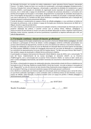3
de Educação Pré-Escolar), em reuniões de análise colaborativa e apoio educativo (Ensino Especial, Intervenção
Precoce – ELI Mafra, Terapia da Fala) e em reuniões de coordenação e articulação pedagógica (Estabelecimento,
Parceiros, Proteção Civil, Junta de Freguesia), a dinamização e supervisão de atividades de complemento e apoio
educativo (AAAF), a participação em atividades de organização escolar (aquisição de equipamentos, gestão de
recursos, etc.) e ainda todo o espaço de atendimento e avaliação dos processos educativos e curriculares com
famílias (Encarregados de Educação) e comunidade, designadamente na preparação de atividades (Associação de
Pais e Encarregados de Educação) ou a execução de atividades no âmbito da articulação e cooperação educativa,
com vista à execução do PT e também do PAA, foram dinâmicas e estratégias fundamentais para a realização dos
objetivos pessoais e profissionais previamente definidos.
É ainda de destacar o envolvimento em espaços e fóruns de reflexão pedagógica e o seu contributo no âmbito da
Formação de profissionais, onde se destaca o espaço de formação para Assistentes Operacionais da EB1/JI de S.
Miguel, durante o segundo período letivo.
Por tudo o exposto, e presumindo que o processo de avaliação comporta a interpretação da informação para uma
posterior adaptação das práticas, é possível concluir que as práticas letivas, didáticas, pedagógicas e
extracurriculares da Sala Amarela se situam num plano de elevada adequação às metas e objetivos superiormente
definidos, tendo, inclusive, superado, em termos quantitativos e qualitativos os objetivos definidos para a EPE, em
sede de Agrupamento.
c) Formação contínua e desenvolvimento profissional
A aposta em espaços de formação complementar, que assumem a forma de reflexão didático-pedagógica, de onde
se destacam a participação em fóruns de debate e análise pedagógica conforme certificados apresentados nos
serviços administrativos do Agrupamento, mantém-se como uma dinâmica de melhoria e crescimento individual.
O espaço de colaboração com alunas do Curso de Mestrado em Educação Básica da Escola Superior de Educação
de Lisboa (projeto TANDEM) no âmbito de investigação decorrente das suas teses de Mestrado ou a colaboração
em seminários de desenvolvimento Curricular (ESE de Castelos Branco: ”Se Não serve para Brincar, Não Presta!”)
são, também, espaços de atualização e reflexão técnico-profissional e didática.
A participação no Congreso Internacional de Educación Infantil (Madrid, março de 2015), com a comunicação “El
aula del futuro. Implementación de las nuevas tecnologías en educación infantil”, ou no Encontro
TIC@Portugal’15, com a comunicação (em co-autoria) ”Entre Creixomil e Mafra: na “porta ao lado”, tendo por
base a prática pedagógica desenvolvida, são também momentos de crescimento e desenvolvimento profissional a
destacar.
Por último, a dinamização de espaços de colaboração educativa, desenvolvidos através de fóruns e plataformas de
formação on-line (E-Twinning, Plataforma moodle DGIDC e Portal das Escolas) - de onde se destaca a renovação do
selo “BloguesEDU” ao sítio de internet da Sala Amarela (http://salamarela-enxara.blogspot.com) e a continuação
de um projeto E-Twinning, se mostraram excelentes espaços de formação pessoal e profissional.
Uma referência à colaboração com diversos órgãos de comunicação social (com destaque para o Jornal de Letras,
no qual foram publicadas reportagens e outros conteúdos sobre as dinâmicas letivas da Sala Amarela), na qual o
espaço de reflexão, sobre Educação, se potencia também como um espaço de partilha e reflexão pedagógica e
desenvolvimento profissional.
O avaliado: ________________________________ , em 05/07/2015
Recebi. O avaliador: ___________________________ , em ____/____/2015
 