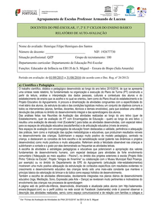 1
Agrupamento de Escolas Professor Armando de Lucena
DOCENTES DO PRÉ-ESCOLAR, 1º, 2º E 3º CICLOS DO ENSINO BÁSICO
RELATÓRIO DE AUTO-AVALIAÇÃO
Nome do avaliado: Henrique Filipe Henriques dos Santos
Número de docente: _________________________ NIF: 192677730
Situação profissional: QZP Grupo de recrutamento: 100
Departamento curricular: Departamento de Educação Pré-Escolar
Funções: Educador de Infância na EB1/JI de S. Miguel – Enxara do Bispo (Sala Amarela)
Período em avaliação: de 01/09/2015 a 31/08/2016 (de acordo com o Dec. Reg. nº 26/2012)
a) Científica e Pedagógica
O trabalho científico, didático e pedagógico desenvolvido ao longo do ano letivo 2015/2016, de que se apresenta
uma síntese neste relatório, foi fundamentado na organização e execução do Plano de Turma (PT) construído a
partir da leitura, análise e interpretação dos dados pessoais, culturais e contextuais dos alunos e do
estabelecimento de ensino que os acolhe e no qual se orientou, bem como do Plano Anual do estabelecimento e do
Projeto Educativo do Agrupamento. A procura e dinamização de atividades congruentes com a especificidade do
nível etário dos alunos, da estrutura da sala e das condições logísticas motivou um conjunto de objetivos comuns a
todos os intervenientes (alunos, famílias, docentes, técnicos e demais envolvidos), para que existisse uma efetiva
devolução das práticas no âmbito do desenvolvimento integral e das aprendizagens dos alunos.
Das análises feitas nas Reuniões de Avaliação das atividades realizadas ao longo do ano letivo (quer de
Estabelecimento, quer de avaliação do PT com Encarregados de Educação - quatro ao longo do ano letivo -)
resultou uma avaliação de elevado nível (Excelente1) para todas as atividades desenvolvidas, com especial relevo
para os espaços de articulação educativa (escola/família) e de articulação educativa (níveis de ensino).
Nos espaços de avaliação com encarregados de educação foram destacadas a validade, pertinência e adequação
das práticas, bem como a implicação das opções metodológicas e educativas, que produziram resultados visíveis
no desenvolvimento das crianças. Sublinharam o espaço muito positivo do modelo pedagógico, centrado na
criança, e destacaram os conceitos de livre escolha e de sensibilização social (patente nas dinâmicas e projetos
desenvolvidos) como muito positivos e muito adequados. Referiram ainda a felicidade observável nas crianças e
sublinharam a vontade e o gosto por elas demonstrado ao frequentar as atividades letivas.
A escolha de atividades e estratégias pedagógicas e educativas que potenciaram a apropriação dos valores
fundamentais de desenvolvimento humano, com especial destaque para atividades de forte envolvimento
comunitário (“Adequação ao meio aquático - Piscina”), no âmbito dos projetos exteriores à escola (Projeto Ilídio
Pinho “Ciência na Escola”, Projeto “Amigos de Ihnarrime” ou colaboração com o Museu Municipal Raúl Proença,
por exemplo) ou no âmbito do Departamento de EPE do Agrupamento (articulação inter-estabelecimentos)
mostraram uma muito positiva adequação da estruturação de conteúdos específicos com resultados evidentes no
crescimento e desenvolvimento educativo das crianças tendo sido uma mais-valia constante que manteve o
princípio básico da valorização do brincar e do lúdico como espaço holístico de desenvolvimento.
Também a escolha de atividades diferenciadas, devidamente integradas nos planos diários de desenvolvimento
educativo (Ioga, Meditação, Sono, Expressão pela Arte – Dança) se revelaram muito pertinentes e motivadoras do
envolvimento das crianças nos processos de aprendizagem
A página web do jardim-de-infância, desenvolvida, dinamizada e atualizada pelos alunos (em http://salamarela-
enxara.blogspot.com) ou o perfil público na rede social do Facebook (/salamarela) onde é possível observar a
descrição das atividades realizadas, serviu como espaço comunicacional e de relação com famílias e colegas e
1
Ver “Fichas de Avaliação de Atividades do PAA 2015/2016” da EB1/JI de S. Miguel
 