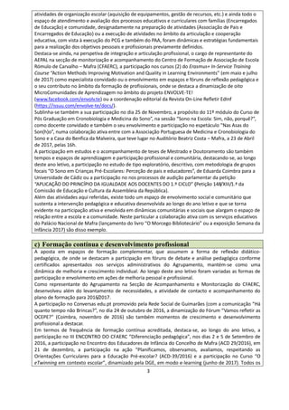 3
atividades de organização escolar (aquisição de equipamentos, gestão de recursos, etc.) e ainda todo o
espaço de atendimento e avaliação dos processos educativos e curriculares com famílias (Encarregados
de Educação) e comunidade, designadamente na preparação de atividades (Associação de Pais e
Encarregados de Educação) ou a execução de atividades no âmbito da articulação e cooperação
educativa, com vista à execução do PCG e também do PAA, foram dinâmicas e estratégias fundamentais
para a realização dos objetivos pessoais e profissionais previamente definidos.
Destaca-se ainda, na perspetiva de integração e articulação profissional, o cargo de representante do
AEPAL na secção de monitorização e acompanhamento do Centro de Formação de Associação de Escola
Rómulo de Carvalho – Mafra (CFAERC), a participação nos cursos (2) do Erasmus+ In-Service Training
Course “Action Methods Improving Motivation and Quality in Learning Environments” (em maio e julho
de 2017) como especialista convidado ou o envolvimento em espaços e fóruns de reflexão pedagógica e
o seu contributo no âmbito da formação de profissionais, onde se destaca a dinamização de oito
MicroComunidades de Aprendizagem no âmbito do projeto ENVOLVE-TE!
(www.facebook.com/envolv.te) ou a coordenação editorial da Revista On-Line Refletir EdInf
(https://issuu.com/envolve-te/docs/).
Sublinha-se também a sua participação no dia 25 de Novembro, a propósito do 11º módulo do Curso de
Pós Graduação em Cronobiologia e Medicina do Sono”, na sessão “Sono na Escola: Sim, não, porquê?”,
como docente convidado e também o seu envolvimento e participação no espetáculo “Nas Asas do
Son(h)o”, numa colaboração ativa entre com a Associação Portuguesa de Medicina e Cronobiologia do
Sono e a Casa do Benfica da Malveira, que teve lugar no Auditório Beatriz Costa – Mafra, a 23 de Abril
de 2017, pelas 16h.
A participação em estudos e o acompanhamento de teses de Mestrado e Doutoramento são também
tempos e espaços de aprendizagem e participação profissional e comunitária, destacando-se, ao longo
deste ano letivo, a participação no estudo de tipo exploratório, descritivo, com metodologia de grupos
focais “O Sono em Crianças Pré-Escolares: Perceção de pais e educadores”, de Eduarda Coimbra para a
Universidade de Cádiz ou a participação no nos processos de audição parlamentar da petição
“APLICAÇÃO DO PRINCÍPIO DA IGUALDADE AOS DOCENTES DO 1.º CICLO” (Petição 148/XIII/1.ª da
Comissão de Educação e Cultura da Assembleia da República).
Além das atividades aqui referidas, existe todo um espaço de envolvimento social e comunitário que
sustenta a intervenção pedagógica e educativa desenvolvida ao longo do ano letivo e que se torna
evidente na participação ativa e envolvida em dinâmicas comunitárias e sociais que alargam o espaço de
relação entre a escola e a comunidade. Neste particular a colaboração ativa com os serviços educativos
do Palácio Nacional de Mafra (lançamento do livro “O Morcego Bibliotecário” ou a exposição Semana da
Infância 2017) são disso exemplo.
c) Formação contínua e desenvolvimento profissional
A aposta em espaços de formação complementar, que assumem a forma de reflexão didático-
pedagógica, de onde se destacam a participação em fóruns de debate e análise pedagógica conforme
certificados apresentados nos serviços administrativos do Agrupamento, mantém-se como uma
dinâmica de melhoria e crescimento individual. Ao longo deste ano letivo foram variadas as formas de
participação e envolvimento em ações de melhoria pessoal e profissional.
Como representante do Agrupamento na Secção de Acompanhamento e Monitorização do CFAERC,
desenvolveu além do levantamento de necessidades, a atividade de contacto e acompanhamento do
plano de formação para 2016/2017.
A participação no Conversas edu.pt promovido pela Rede Social de Guimarães (com a comunicação “Há
quanto tempo não Brincas?”, no dia 24 de outubro de 2016, a dinamização do Fórum “Vamos refletir as
OCEPE?” (Coimbra, novembro de 2016) são também momentos de crescimento e desenvolvimento
profissional a destacar.
Em termos de frequência de formação contínua acreditada, destaca-se, ao longo do ano letivo, a
participação no III ENCONTRO DO CFAERC “Diferenciação pedagógica”, nos dias 2 e 5 de Setembro de
2016, a participação no Encontro dos Educadores de Infância do Concelho de Mafra (ACD 29/2016), em
21 de dezembro, a participação na ação “Planificamos, observamos, avaliamos, respeitando as
Orientações Curriculares para a Educação Pré-escolar? (ACD-39/2016) e a participação no Curso “O
eTwinning em contexto escolar”, dinamizado pela DGE, em modo e-learning (junho de 2017). Todos os
 