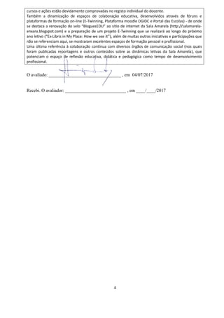 4
cursos e ações estão devidamente comprovadas no registo individual do docente.
Também a dinamização de espaços de colaboração educativa, desenvolvidos através de fóruns e
plataformas de formação on-line (E-Twinning, Plataforma moodle DGIDC e Portal das Escolas) - de onde
se destaca a renovação do selo “BloguesEDU” ao sítio de internet da Sala Amarela (http://salamarela-
enxara.blogspot.com) e a preparação de um projeto E-Twinning que se realizará ao longo do próximo
ano letivo (“Ex-Libris in My Place: How we see it”), além de muitas outras iniciativas e participações que
não se referenciam aqui, se mostraram excelentes espaços de formação pessoal e profissional.
Uma última referência à colaboração contínua com diversos órgãos de comunicação social (nos quais
foram publicadas reportagens e outros conteúdos sobre as dinâmicas letivas da Sala Amarela), que
potenciam o espaço de reflexão educativa, didática e pedagógica como tempo de desenvolvimento
profissional.
O avaliado: ________________________________ , em 04/07/2017
Recebi. O avaliador: ___________________________ , em ____/____/2017
 