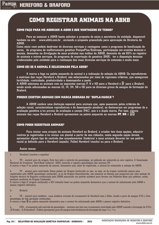 COMO REGISTRAR ANIMAIS NA ABHB
          COMO FAÇO PARA ME ASSOCIAR A ABHB E QUE VANTAGENS EU TENHO?

                   Para se associar à ABHB basta solicitar a proposta de sócio a secretaria da entidade, disponível
          também no site - www.abhb.com.br , enviando a proposta preenchida para aprovação da Diretoria da
          ABHB.
          Como sócio você poderá desfrutar de diversos serviços e vantagens: como o programa de bonificação de
          carne, do programa de melhoramento genético PampaPlus/Embrapa, participação em eventos técnicos e
          sociais, descontos na divulgação de seus produtos nas mídias da ABHB, desconto de até 65% no registro
          de animais e outros serviços, do programa de exportação de genética (BHB), ter a disposição técnicos
          credenciados pela entidade para a realização dos mais diversos serviços de extensão e muito mais.

          COMO SEI SE O ANIMAL É SELECIONADO PELA ABHB?

                   A marca a fogo na paleta esquerda do animal é a indicação de seleção da ABHB. Os reprodutores
          e matrizes das raças Hereford e Braford, são selecionados por meio de rigorosos critérios, que asseguram
          fertilidade, rusticidade, produtividade e desempenho a pasto.
          A ABHB seleciona os animais com as seguintes marcas P, H e HD para o Hereford e        para o Braford,
          sendo ainda adicionadas às marcas 12, 14, 34, 58 e 0D para os diversos graus de sangue de formação do
          Braford.

          PORQUE EXISTEM ANIMAIS COM MARCA DOBRADA OU “DUPLA-MARCA”?

                  A ABHB confere uma distinção especial para animais que, após passarem pelos critérios de
          seleção racial, características reprodutivas e de desempenho ponderal, se destacaram em programas de a
          avaliação genética e/ou provas de avaliação a campo (PAC), que é a dupla marca. Por isso, alguns
          animais das raças Hereford e Braford apresentam na paleta esquerda as marcas PP, HH e


          COMO POSSO REGISTRAR ANIMAIS?

                   Para iniciar uma criação de animais Hereford ou Braford, o criador tem duas opções; adquirir
          ventres já registrados e/ou iniciar um plantel a partir de seu rebanho, nesta segunda opção deverá
          apresentar algum tipo de controle dos acasalamentos (histórico) e seus animais deverão ter um padrão
          racial já definido para o Hereford (aspado), Polled Hereford (mocho) ou para o Braford.

            Assim temos:
   1.       Hereford (mochos e aspados)

   a.       PO – animal puro de origem. Este tem todo o controle da genealogia, só podendo ser adquirido já com registro. A Associação
   Nacional de Criadores “Herd-Book Collares” (ANC) controla o registro genealógico dos animais PO.
   A marca a fogo P na paleta esquerda do animal, demonstra que, além de registrado, o animal foi submetido à seleção da ABHB.

   b.        PC – animal puro controlado. Estes podem ter Origem Conhecida ou não, ou seja, se de origem conhecida possui pais
   registrados pela ABHB (genealogia conhecida), já os de Origem Desconhecida, são somente as fêmeas que passaram por uma seleção do
   Inspetor técnico de Registro credenciado pela ABHB possuindo um padrão aceitável para formar um Rebanho Base que poderão, então,
   produzir produtos de Origem Conhecida.
   A marca a fogo H (origem conhecida) e HD (rebanho base) na paleta esquerda demonstra que o animal foi selecionado pela ABHB e
   possui registro definitivo.

   2.       Braford

   a.       PS – animal puro sintético - raça sintética oriunda do cruzamento do Hereford com o Zebu, fixado o grau de sangue 3/8 z. Com
   genealogia de três gerações conhecidas.
   A marca a fogo na paleta esquerda demonstra que o animal foi selecionado pela ABHB e possui registro definitivo.

   a.       CCG – cruzamento sob controle de genealogia – animais que tem seu cruzamento controlado pela ABHB visando a formação do 3/8 z
   (3/8 zebu – 5/8 hereford) . Podem apresentar grau de sangue intermediários de formação da raça ½ z, ¼ z,

___________
Pág: 34    RELATÓRIO DE AVALIAÇÃO GENÉTICA PAMPAPLUS / EMBRAPA              2012          ASSOCIAÇÃO BRASILEIRA DE HEREFORD E BRAFORD
                                                                                                                        www.abhb.com.br
 