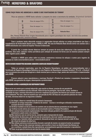 COMO FAÇO PARA ME ASSOCIAR A ABHB E QUE VANTAGENS EU TENHO?

            Para se associar à ABHB basta solicitar a proposta de sócio a secretaria da entidade, disponível também
                                                                     12
                                     - Grau de sangue 3/8 z                      - Grau de sangue ½ z

                           14                                        34
                                     - Grau de sangue ¼ z                        - Grau de sangue ¾ z

                           58                                        OD
                                     - Grau de sangue 5/8 z                      - Rebanho Base

           Obs.: Fêmeas Rebanho Base (origem desconhecida para o registro genealógico das raças), não terão seus produtos
           machos registrados, somente as fêmeas.

          Caso o produtor tenha adquirido animais já registrados deverá solicitar ao antigo proprietário que faça a
  transferência de titularidade desses junto a ABHB ou ANC. No caso de Rebanho Base deverá entrar em contato com a
  ABHB solicitando uma visita de Inspetor Técnico Credenciado.

          A partir daí, o criador deverá observar sempre os prazos de envio das coberturas e dos nascimentos dos
  produtos, bem como, solicitar visitas periódicas para seleção de animais de forma que os mesmos possam sempre
  obter registro junto a ABHB.

         Consulte a ABHB para saber sobre os prazos, parâmetros mínimos de seleção e custos para registro de
  animais ou visite www.hereford.com.br / www.braford.com.br

  DEVO EXIGIR REGISTRO QUANDO ADQUIRO ANIMAIS REGISTRADOS?

           Todos os animais registrados, para fim de Registro Genealógico, só podem ser comercializados com o
  Certificado de Registro Genealógico Definitivo ou com Registro de Nascimento (animais Hereford - PC e LA - e Braford)
  para os animais que ainda não atingiram a idade mínima para a marca a fogo, porém são controlados e inspecionados
  pela ABHB.

         Procure adquirir seus reprodutores e matrizes Hereford e Braford em remates e exposições chanceladas
  pela ABHB, sua garantia de origem, desempenho e produtividade.

  CUIDADOS APÓS A AQUISIÇÃO DE REPRODUTORES

  Deve-se ter em mente que o animal adquirido, seja macho ou fêmea, precisa de um período de
  adaptação ao novo ambiente que foi colocado. Além do tipo de pastagem, tipo de solo, clima, também a
  qualidade da água, animais estranhos ao convívio e espécies de parasitos são fatores que causam stress ao
  novo habitante. Por isso, além de mantê-lo por um período de 40 a 50 dias em um potreiro próximo da vista
  de todos, devemos observar os seguintes cuidados:

          1. Ao chegar, observe o estado físico do animal e locomoção.
          2. Solicitar ao antigo comprador o histórico do animal – vacinas e vermífugos utilizados recentemente,
             manejos diversos realizados.
          3. Verificar também se ele já entrou em contato com as plantas tóxicas presentes em sua região
          4. Verificar se ele entrou em contato ou foi imunizado contra a Tristeza Parasitária
          5. Se o animal estava sendo suplementado, faça uma redução gradativa da suplementação até deixálo
             totalmente a pasto como vai trabalhar.
          6. Não misturar com os outros touros, somente após a temporada de monta.
          7. Reprodutor de dois anos, ainda em fase de crescimento, deve ser usado moderadamente no
             primeiro ano, fazendo rodízio, se possível, deixando-os fazer um repouso sexual a cada 15 dias
             até o final da estação de cobertura.
          8. Não utilizar potreiros muito grandes durante o período de monta e se possível juntar os animais
             no rodeio, duas ou três vezes por semana, para auxiliar o touro na identificação das fêmeas em
             cio e verificar o estado físico dos reprodutores, principalmente aparelho locomotor e reprodutivo.
          9. Fazer os grupos de touros em serviço da mesma idade.
___________
Pág: 35    RELATÓRIO DE AVALIAÇÃO GENÉTICA PAMPAPLUS / EMBRAPA        2012         ASSOCIAÇÃO BRASILEIRA DE HEREFORD E BRAFORD
                                                                                                                 www.abhb.com.br
 