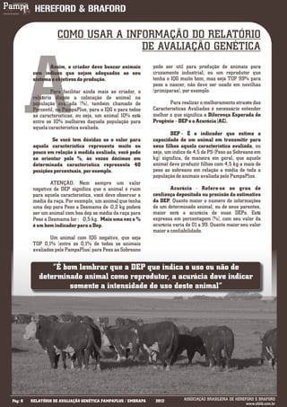 COMO USAR A INFORMAÇÃO DO RELATÓRIO
                                   DE AVALIAÇÃO GENÉTICA




         A
                 Assim, o criador deve buscar animais          pode ser útil para produção de animais para
          com índices que sejam adequados ao seu               cruzamento industrial, ou um reprodutor que
          sistema e objetivos de produção.                     tenha o IQG muito bom, mas seja TOP 99% para
                                                               peso a nascer, não deve ser usado em novilhas
                   Para facilitar ainda mais ao criador, o     (primíparas), por exemplo.
          relatório dispõe a colocação do animal na
          população avaliada (%), também chamado de                   Para realizar o melhoramento através das
          Percentil, no PampaPlus, para o IQG e para todos     Características Avaliadas é necessário entender
          as características, ou seja, um animal 10% está      melhor o que significa a Diferença Esperada de
          entre os 10% melhores daquela população para         Progênie – DEP e a Acurácia (AC).
          aquela característica avaliada.
                                                                       DEP – É o indicador que estima a
                  Se você tem dúvidas se o valor para          capacidade de um animal em transmitir para
          aquela característica representa muito ou            seus filhos aquela característica avaliada, ou
          pouco em relação à medida avaliada, você pode        seja, um índice de 4,5 de PS (Peso ao Sobreano em
          se orientar pelo %, às vezes décimos em              kg) significa, de maneira em geral, que aquele
          determinada característica representa 40             animal deve produzir filhos com 4,5 kg a mais de
          posições percentuais, por exemplo.                   peso ao sobreano em relação a média de toda a
                                                               população de animais avaliada pelo PampaPlus.
                  ATENÇÃO: Nem sempre um valor
          negativo de DEP significa que o animal é ruim                Acurácia - Refere-se ao grau de
          para aquela característica, você deve observar a     confiança depositada na precisão da estimativa
          média da raça. Por exemplo, um animal que tenha      da DEP. Quanto maior o número de informações
          uma dep para Peso a Desmama de -0,2 kg poderá        de um determinado animal, ou de seus parentes,
          ser um animal com boa dep se média da raça para      maior será a acurácia de suas DEPs. Está
          Peso a Desmama for : -0,5 kg. Mais uma vez o %       expressa em percentagem (%), com seu valor da
          é um bom indicador para a Dep.                       acurácia varia de 01 a 99. Quanto maior seu valor
                                                               maior a confiabilidade.
                  Um animal com IQG negativo, que seja
          TOP 0,1% (entre os 0,1% de todos os animais
          avaliados pelo PampaPlus) para Peso ao Sobreano


                “É bom lembrar que a DEP que indica o uso ou não de
            determinado animal como reprodutor, a acurácia deve indicar
                     somente a intensidade de uso deste animal”




___________
Pág: 6   RELATÓRIO DE AVALIAÇÃO GENÉTICA PAMPAPLUS / EMBRAPA    2012         ASSOCIAÇÃO BRASILEIRA DE HEREFORD E BRAFORD
                                                                                                           www.abhb.com.br
 