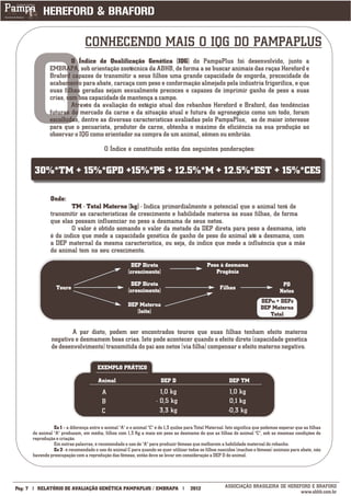 CONHECENDO MAIS O IQG DO PAMPAPLUS




         O
                          O Índice de Qualificação Genética (IQG) do PampaPlus foi desenvolvido, junto a
                 EMBRAPA, sob orientação zootécnica da ABHB, de forma a se buscar animais das raças Hereford e
                 Braford capazes de transmitir a seus filhos uma grande capacidade de engorda, precocidade de
                 acabamento para abate, carcaça com peso e conformação almejado pela indústria frigorífica, e que
                 suas filhas geradas sejam sexualmente precoces e capazes de imprimir ganho de peso a suas
                 crias, com boa capacidade de mantença a campo.
                          Através da avaliação do estágio atual dos rebanhos Hereford e Braford, das tendências
                 futuras do mercado da carne e da situação atual e futura do agronegócio como um todo, foram
                 escolhidas, dentre as diversas características avaliadas pelo PampaPlus, as de maior interesse
                 para que o pecuarista, produtor de carne, obtenha o máximo de eficiência na sua produção ao
                 observar o IQG como orientador na compra de um animal, sêmen ou embrião.

                                             O Índice é constituído então dos seguintes ponderações:


         30%*TM + 15%*GPD +15%*PS + 12.5%*M + 12.5%*EST + 15%*CES

                  Onde:
                          TM - Total Materno (kg) - Indica primordialmente o potencial que o animal terá de
                  transmitir as características de crescimento e habilidade materna às suas filhas, de forma
                  que elas possam influenciar no peso a desmama de seus netos.
                          O valor é obtido somando o valor da metade da DEP direta para peso a desmama, isto
                  é do índice que mede a capacidade genética de ganho de peso do animal até a desmama, com
                  a DEP maternal da mesma característica, ou seja, do índice que mede a influência que a mãe
                  do animal tem no seu crescimento.

                                                            DEP Direta                            Peso à desmama
                                                          (crescimento)                              Progênie
                                                            DEP Direta                                                                  PD
                     Touro                                (crescimento)                                  Filhas
                                                                                                                                       Netos
                                                                                                                              DEPm + DEPd
                                                         DEP Materna                                                          DEP Materna
                                                            (leite)                                                              Total

                          A par disto, podem ser encontrados touros que suas filhas tenham efeito materno
                  negativo e desmamem boas crias. Isto pode acontecer quando o efeito direto (capacidade genética
                  de desenvolvimento) transmitida do pai aos netos (via filha) compensar o efeito materno negativo.

                                         EXEMPLO PRÁTICO
                                         _____

                                      Animal
                                      _____  DEP D DEP TM
                                            A                             1,0 kg                              1,0 kg
                                            B                           - 0,5 kg                              0,1 kg
                                            C                             3,3 kg                             -0,3 kg

                   Ex 1 – a diferença entre o animal "A" e o animal "C" é de 1,3 quilos para Total Maternal. Isto significa que podemos esperar que as filhas
         do animal "A" produzam, em média, filhos com 1,3 Kg a mais em peso ao desmame do que as filhas do animal "C", sob as mesmas condições de
         reprodução e criação.
                   Em outras palavras, é recomendado o uso de "A" para produzir fêmeas que melhorem a habilidade maternal do rebanho.
                   Ex 2 - é recomendado o uso do animal C para quando se quer utilizar todos os filhos nascidos (machos e fêmeas) animais para abate, não
         havendo preocupação com a reprodução das fêmeas, então deve se levar em consideração a DEP D do animal.



___________
Pág: 7     RELATÓRIO DE AVALIAÇÃO GENÉTICA PAMPAPLUS / EMBRAPA                           2012              ASSOCIAÇÃO BRASILEIRA DE HEREFORD E BRAFORD
                                                                                                                                         www.abhb.com.br
 