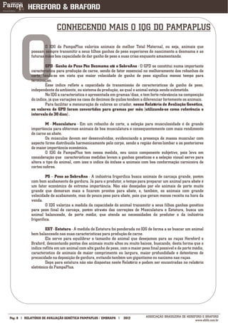 CONHECENDO MAIS O IQG DO PAMPAPLUS




         O          O IQG do PampaPlus valoriza animais de melhor Total Maternal, ou seja, animais que
            possam sempre transmitir a seus filhos ganhos de peso superiores do nascimento a desmama e as
            futuras mães boa capacidade de dar ganho de peso a suas crias enquanto amamentando.

                    GPD - Ganho de Peso Pós Desmama até o SobreAno - O GPD se constitui numa importante
            característica para produção de carne, sendo de fator essencial no melhoramento dos rebanhos de
            corte, tendo-se em vista que maior velocidade de ganho de peso significa menos tempo para
            terminação.
                    Esse índice reflete a capacidade de transmissão de características de ganho de peso,
            independente do ambiente, ou sistema de produção, ao qual o animal esteja sendo submetido.
                    No IQG a característica é apresentada em gramas/dias, e tem forte relevância na composição
            do índice, já que variações na casa de décimos de quilos tendem a diferenciar fortemente os animais.
                    Para facilitar a mensuração de valores ao criador, nesse Relatório de Avaliação Genética,
            os valores de GPD foram convertidos para gramas por mês (utilizando-se como referência o
            intervalo de 30 dias) .

                    M - Musculatura - Em um rebanho de corte, a seleção para musculosidade é de grande
            importância para obtermos animais de boa musculatura e consequentemente com mais rendimento
            de carne ao abate.
                    Os músculos devem ser desenvolvidos, evidenciando a presença de massa muscular com
            aspecto firme distribuída harmonicamente pelo corpo, sendo a região dorso-lombar e os posteriores
            de maior importância econômica.
                    O IQG do PampaPlus tem nessa medida, seu único componente subjetivo, pois leva em
            consideração que características medidas levam a ganhos genéticos e a seleção visual serve para
            altera o tipo do animal, com isso o índice dá ênfase a animais com boa conformação carniceira de
            cortes nobres.

                     PS – Peso ao SobreAno - A indústria frigorífica busca animais de carcaça grande, porém
            com bom acabamento de gordura. Já para o produtor, o tempo para preparar um animal para abate é
            um fator econômico de extrema importância. Não são desejados por ele animais de porte muito
            grande que demoram mais a ficarem prontos para abate, e, também, os animais com grande
            velocidade de acabamento, mas de pouco peso para abate, pois que geram menos receita na hora da
            venda.
                     O IQG valoriza a medida da capacidade do animal transmitir a seus filhos ganhos genético
            para peso final de carcaça, porém através das correções de Musculatura e Estatura, busca um
            animal balanceado, de porte médio, que atenda as necessidades do produtor e da indústria
            frigorífica.

                    EST - Estatura - A medida de Estatura foi ponderada no IQG de forma a se buscar um animal
            bem balanceado nas suas características para produção de carne.
                    Ela serve para equilibrar o tamanho do animal que desejamos para as raças Hereford e
            Braford, descontando pontos dos animais muito altos ou muito baixos, buscando, desta forma que o
            índice reflita em um animal com alto ganho de peso, com o maior peso final possível e de porte médio,
            característico de animais de maior comprimento ou largura, maior profundidade e detentores de
            precocidade na deposição de gordura, evitando também um gigantismo ou nanismo nas raças.
                    Deps para estatura não são dispostas neste Relatório e podem ser encontradas no relatório
            eletrônico do PampaPlus.




___________
Pág: 8   RELATÓRIO DE AVALIAÇÃO GENÉTICA PAMPAPLUS / EMBRAPA      2012         ASSOCIAÇÃO BRASILEIRA DE HEREFORD E BRAFORD
                                                                                                             www.abhb.com.br
 