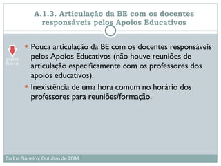 A.1.3. Articulação da BE com os docentes responsáveis pelos Apoios Educativos Pouca articulação da BE com os docentes responsáveis pelos Apoios Educativos (não houve reuniões de articulação especificamente com os professores dos apoios educativos). Inexistência de uma hora comum no horário dos professores para reuniões/formação. 