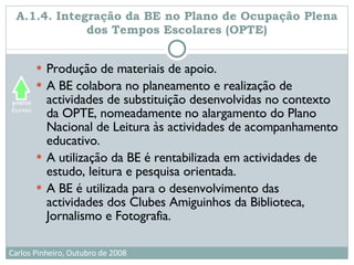 A.1.4. Integração da BE no Plano de Ocupação Plena dos Tempos Escolares (OPTE) Produção de materiais de apoio.  A BE colabora no planeamento e realização de actividades de substituição desenvolvidas no contexto da OPTE, nomeadamente no alargamento do Plano Nacional de Leitura às actividades de acompanhamento educativo. A utilização da BE é rentabilizada em actividades de estudo, leitura e pesquisa orientada. A BE é utilizada para o desenvolvimento das actividades dos Clubes Amiguinhos da Biblioteca, Jornalismo e Fotografia. 