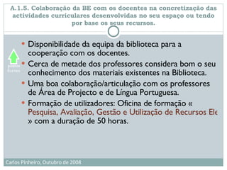 A.1.5. Colaboração da BE com os docentes na concretização das actividades curriculares desenvolvidas no seu espaço ou tendo por base os seus recursos. Disponibilidade da equipa da biblioteca para a cooperação com os docentes.  Cerca de metade dos professores considera bom o seu conhecimento dos materiais existentes na Biblioteca. Uma boa colaboração/articulação com os professores de Área de Projecto e de Língua Portuguesa. Formação de utilizadores: Oficina de formação « Pesquisa, Avaliação, Gestão e Utilização de Recursos Electrónicos na Escola e Centro de Recursos » com a duração de 50 horas.  