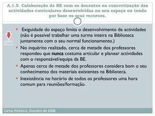 A.1.5. Colaboração da BE com os docentes na concretização das actividades curriculares desenvolvidas no seu espaço ou tendo por base os seus recursos. Exiguidade do espaço limita o desenvolvimento de actividades (não é possível trabalhar uma turma inteira na Biblioteca juntamente com o seu normal funcionamento.)  No inquérito realizado, cerca de metade dos professores respondeu que  nunca  costuma articular e planear actividades com o responsável/equipa da BE. Apenas cerca de metade dos professores considera bom o seu conhecimento dos materiais existentes na Biblioteca.  Inexistência no horário de todos os professores uma hora comum para reuniões/formação. 