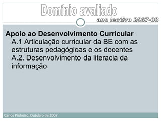 Domínio avaliado Apoio ao Desenvolvimento Curricular A.1 Articulação curricular da BE com as estruturas pedagógicas e os docentes A.2. Desenvolvimento da literacia da informação ano lectivo 2007-08 