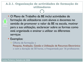 A.2.1. Organização de actividades de formação de utilizadores O Plano de Trabalho da BE inclui actividades de formação de utilizadores com alunos e docentes no sentido de promover o valor da BE na escola, motivar para a sua utilização, esclarecer sobre as formas como está organizada e ensinar a utilizar os diferentes serviços  Exemplos:  Oficina de formação « Pesquisa, Avaliação, Gestão e Utilização de Recursos Electrónicos na Escola e Centro de Recursos » com a duração de 50 horas, e frequentada por 16 professores 