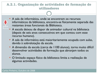 A.2.1. Organização de actividades de formação de utilizadores A sala de informática, onde se encontram os recursos informáticos da biblioteca, encontra-se fisicamente separada das restantes áreas funcionais da Biblioteca.  A escola deixou de dispor de animador cultural na biblioteca (depois de seis anos consecutivos em que contou com esse recurso humano).  A sala de informática está maioritariamente ocupada com aulas, devido à sobrelotação da escola. A dimensão da escola (cerca de 1100 alunos), torna muito difícil desenvolver actividades de formação que abranjam todos os alunos.  O limitado espaço físico da biblioteca limita a realização de algumas actividades.  