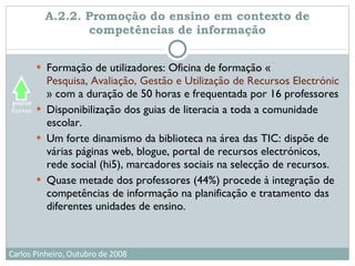 A.2.2. Promoção do ensino em contexto de competências de informação Formação de utilizadores: Oficina de formação « Pesquisa, Avaliação, Gestão e Utilização de Recursos Electrónicos na Escola e Centro de Recursos » com a duração de 50 horas e frequentada por 16 professores Disponibilização dos guias de literacia a toda a comunidade escolar.  Um forte dinamismo da biblioteca na área das TIC: dispõe de várias páginas web, blogue, portal de recursos electrónicos, rede social (hi5), marcadores sociais na selecção de recursos. Quase metade dos professores (44%) procede à integração de competências de informação na planificação e tratamento das diferentes unidades de ensino. 