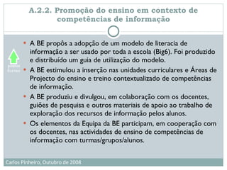 A.2.2. Promoção do ensino em contexto de competências de informação A BE propôs a adopção de um modelo de literacia de informação a ser usado por toda a escola (Big6). Foi produzido e distribuído um guia de utilização do modelo. A BE estimulou a inserção nas unidades curriculares e Áreas de Projecto do ensino e treino contextualizado de competências de informação. A BE produziu e divulgou, em colaboração com os docentes, guiões de pesquisa e outros materiais de apoio ao trabalho de exploração dos recursos de informação pelos alunos. Os elementos da Equipa da BE participam, em cooperação com os docentes, nas actividades de ensino de competências de informação com turmas/grupos/alunos. 