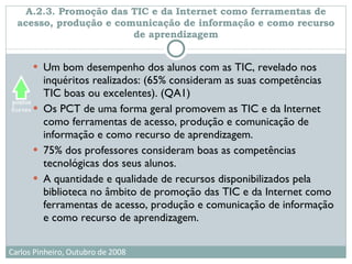 A.2.3. Promoção das TIC e da Internet como ferramentas de acesso, produção e comunicação de informação e como recurso de aprendizagem Um bom desempenho dos alunos com as TIC, revelado nos inquéritos realizados: (65% consideram as suas competências TIC boas ou excelentes). (QA1)  Os PCT de uma forma geral promovem as TIC e da Internet como ferramentas de acesso, produção e comunicação de informação e como recurso de aprendizagem. 75% dos professores consideram boas as competências tecnológicas dos seus alunos.  A quantidade e qualidade de recursos disponibilizados pela biblioteca no âmbito de promoção das TIC e da Internet como ferramentas de acesso, produção e comunicação de informação e como recurso de aprendizagem. 