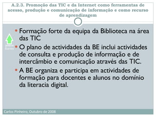 A.2.3. Promoção das TIC e da Internet como ferramentas de acesso, produção e comunicação de informação e como recurso de aprendizagem Formação forte da equipa da Biblioteca na área das TIC O plano de actividades da BE inclui actividades de consulta e produção de informação e de intercâmbio e comunicação através das TIC. A BE organiza e participa em actividades de formação para docentes e alunos no domínio da literacia digital. 