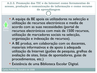 A.2.3. Promoção das TIC e da Internet como ferramentas de acesso, produção e comunicação de informação e como recurso de aprendizagem A equipa da BE apoia os utilizadores na selecção e utilização de recursos electrónicos e media de acordo com as suas necessidades (portal de recursos electrónicos com mais de 1500 recursos, utilização de marcadores sociais na selecção, organização e indexação de recursos). A BE produz, em colaboração com os docentes, materiais informativos e de apoio à adequada utilização da Internet (guiões de pesquisa, grelhas de avaliação de sites, listas de apontadores, guias de procedimentos, etc.) Existência de uma Biblioteca Escolar Digital. 