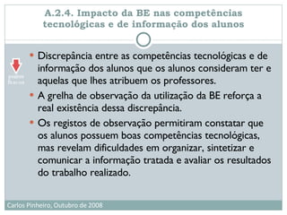 A.2.4. Impacto da BE nas competências tecnológicas e de informação dos alunos Discrepância entre as competências tecnológicas e de informação dos alunos que os alunos consideram ter e aquelas que lhes atribuem os professores. A grelha de observação da utilização da BE reforça a real existência dessa discrepância.  Os registos de observação permitiram constatar que os alunos possuem boas competências tecnológicas, mas revelam dificuldades em organizar, sintetizar e comunicar a informação tratada e avaliar os resultados do trabalho realizado.  