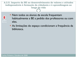 A.2.5. Impacto da BE no desenvolvimento de valores e atitudes indispensáveis à formação da cidadania e à aprendizagem ao longo da vida Nem todos os alunos da escola frequentam habitualmente a BE a pedido dos professores ou com eles.  As limitações do espaço condicionam a frequência da biblioteca. 