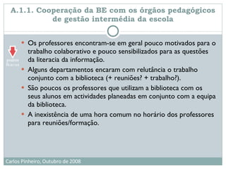 A.1.1. Cooperação da BE com os órgãos pedagógicos de gestão intermédia da escola Os professores encontram-se em geral pouco motivados para o trabalho colaborativo e pouco sensibilizados para as questões da literacia da informação.  Alguns departamentos encaram com relutância o trabalho conjunto com a biblioteca (+ reuniões? + trabalho?). São poucos os professores que utilizam a biblioteca com os seus alunos em actividades planeadas em conjunto com a equipa da biblioteca.  A inexistência de uma hora comum no horário dos professores para reuniões/formação. 