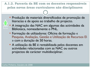 A.1.2. Parceria da BE com os docentes responsáveis pelas novas áreas curriculares não disciplinares   Produção de materiais diversificados de promoção de literacias e de apoio ao trabalho de projecto.  A integração das NAC em algumas das actividades da Biblioteca, nomeadamente o PNL. Formação de utilizadores: Oficina de formação « Pesquisa, Avaliação, Gestão e Utilização de Recursos Electrónicos na Escola e Centro de Recursos » com a duração de 50 horas.  A utilização da BE é rentabilizada pelos docentes em actividades relacionadas com as NAC ou outros projectos de carácter multidisciplinar.  