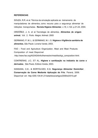 REFERENCIAS
SOUZA, R.R. et al. Técnica da simulação aplicada ao treinamento de
manipuladores de alimentos, como recurso para a segurança alimentar de
refeições transportadas. Revista Higiene Alimentar, v.18, n.122, p.21-24, 2004.
ORDÓÑEZ, J. A. et al. Tecnologia de alimentos. Alimentos de origem
animal. Vol. 2. Porto Alegre: Artmed. 2005
GERMANO, P. M. L. & GERMANO, M. I. S. Higiene e Vigilância sanitária de
alimentos. São Paulo: Livraria Varela, 2003.
FAO - Food and Agriculture Organization. Meat and Meat Products:
Composition of meat. Disponível
:http://www.fao.org/AG/AGAInfo/themes/en/meat/backgr_composition.html.
CONTRERAS, J.C.; ET AL. Higiene e sanitização na indústria da carne e
derivados. São Paulo, Editora Varela, 2003.
SANSANA, C.D., & BORTOLOZO, E.Q. Segurança Alimentar Domiciliar:
Conservação da Carne Mediante Aplicação do Frio. Paraná, 2008.
Disponível em http://200.134.81.21/setal/docs/artigos/2008/a3/010.pdf
 