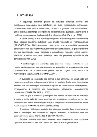 3
1. INTRODUÇÃO
A segurança alimentar garante ao indivíduo alimentos inócuos, em
quantidades necessárias que satisfaçam as suas necessidades nutricionais,
considerando seus hábitos alimentares, de modo a garantir uma vida saudável.
Sendo assim, a segurança é componente indispensável da qualidade, assim como a
qualidade é componente fundamental dos alimentos (SOUZA et al., 2004).
A carne, devido à sua composição química e ao seu grande conteúdo de
água constitui excelente substrato para grande variedade de microrganismos
(ORDÓÑES ET AL, 2005). As carnes podem fazer parte de uma dieta balanceada
contribuindo, com seu valor nutritivo, em benefícios para a saúde, já que apresentam
em sua composição: água, proteínas e aminoácidos, minerais, ácidos graxos,
vitaminas e outros compostos bioativos, além de pequenas quantidades de
carboidratos (FAO, 2012).
A contaminação dos alimentos pode ocorrer a qualquer instante, se não
houver práticas corretas em seu manuseio, na produção, no armazenamento e na
comercialização. Os contaminantes podem ser de origem física, química e
microbiológica (GERMANO & GERMANO, 2003).
A avaliação da qualidade das carnes e dos alimentos em geral pode ser
baseada em parâmetros de natureza higiênica ou sanitária. Parâmetros de avaliação
sanitária têm uma conotação nítida com o aspecto de saúde pública, contemplando,
principalmente a presença de contaminantes microbianos potencialmente
patogênicos (CONTRERAS ET AL, 2003).
Sabe-se que a exposição prolongada das carnes em temperatura ambiente
propicia a proliferação de microrganismos. As mercadorias perecíveis devem ser
compradas em último momento para que sua temperatura não suba alem do limite
máximo seguro (SANSANA & BORTOLOZO, 2008).
O controle higiênico e sanitário dos alimentos constitui fator preponderante
para a prevenção das doenças de origem alimentar, e relevante fator de
desenvolvimento social (GERMANO & GERMANO,2003).
Seguinte trabalho teve como objetivo, uma visualização das condições
higiênicos sanitários no Mercado Central de Teresina e um frigorífico local.
 