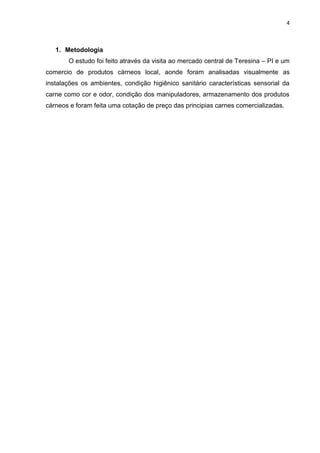 4
1. Metodologia
O estudo foi feito através da visita ao mercado central de Teresina – PI e um
comercio de produtos cárneos local, aonde foram analisadas visualmente as
instalações os ambientes, condição higiênico sanitário características sensorial da
carne como cor e odor, condição dos manipuladores, armazenamento dos produtos
cárneos e foram feita uma cotação de preço das principias carnes comercializadas.
 