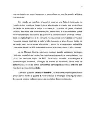 8
dos manipuladores, porem ha sempre o que melhorar no que diz respeito a higiene
dos alimentos.
Em relação ao frigorífico, foi possível observar uma falta de informação no
quesito de teor nutricional dos produtos e a localização imprópria, pois tem um fluxo
freqüente de automóveis e motos com liberação constante de gases poluentes,
lavatório das mãos sem acionamento pelo joelho como é o recomendado, porem
mostrou satisfatório nos quesito de qualidade e procedência dos produtos cárneos ,
boas condições higiênicas e de estrutura, manipuladores uniformizados com luvas e
mascaras pessoal destinado a cada função, bancadas e pisos limpos, balcão de
exposição com temperaturas adequadas , tempo de armazenagem satisfatória,
observo-se noções de BPF no estabelecimentos e de manipulação dos funcionários.
Já no Mercado Central, não houve nenhum quesito satisfatório, condições
higiênicas insatisfatórias instalações e equipamentos precários, manipuladores com
pouco ou nenhuma noção de BPF, fiscalização incorreta, armazenagem e
comercialização incorretas, circulação de animais na localidade, vários focos de
contaminação, venda de carnes clandestinas com aspecto duvidoso, ambiente com
mal cheiro e pouca luminosidade.
Alem das questões citadas no Quadro 1, foi feita uma pequena pesquisa de
preços como mostra o Quadro 2, mostrando que a diferenças entre alguns valores
é pequena e quase nada comparada as condições de comercialização.
 